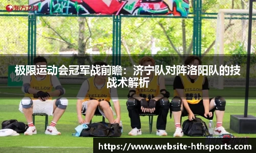 极限运动会冠军战前瞻：济宁队对阵洛阳队的技战术解析